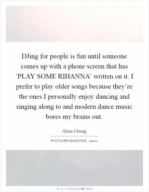 DJing for people is fun until someone comes up with a phone screen that has ‘PLAY SOME RIHANNA’ written on it. I prefer to play older songs because they’re the ones I personally enjoy dancing and singing along to and modern dance music bores my brains out Picture Quote #1