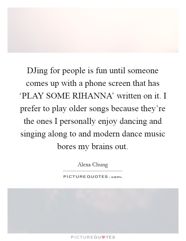 DJing for people is fun until someone comes up with a phone screen that has ‘PLAY SOME RIHANNA' written on it. I prefer to play older songs because they're the ones I personally enjoy dancing and singing along to and modern dance music bores my brains out Picture Quote #1