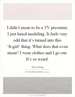 I didn’t mean to be a TV presenter, I just hated modeling. It feels very odd that it’s turned into this ‘It-girl’ thing. What does that even mean? I wear clothes and I go out. It’s so weird Picture Quote #1