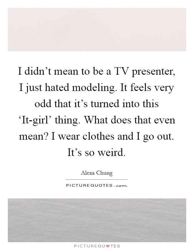I didn't mean to be a TV presenter, I just hated modeling. It feels very odd that it's turned into this ‘It-girl' thing. What does that even mean? I wear clothes and I go out. It's so weird Picture Quote #1