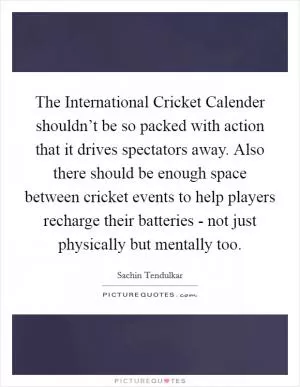The International Cricket Calender shouldn’t be so packed with action that it drives spectators away. Also there should be enough space between cricket events to help players recharge their batteries - not just physically but mentally too Picture Quote #1