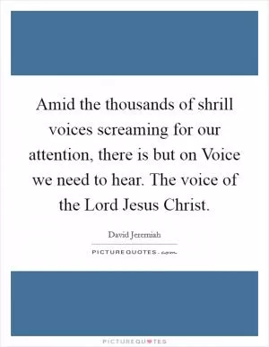 Amid the thousands of shrill voices screaming for our attention, there is but on Voice we need to hear. The voice of the Lord Jesus Christ Picture Quote #1