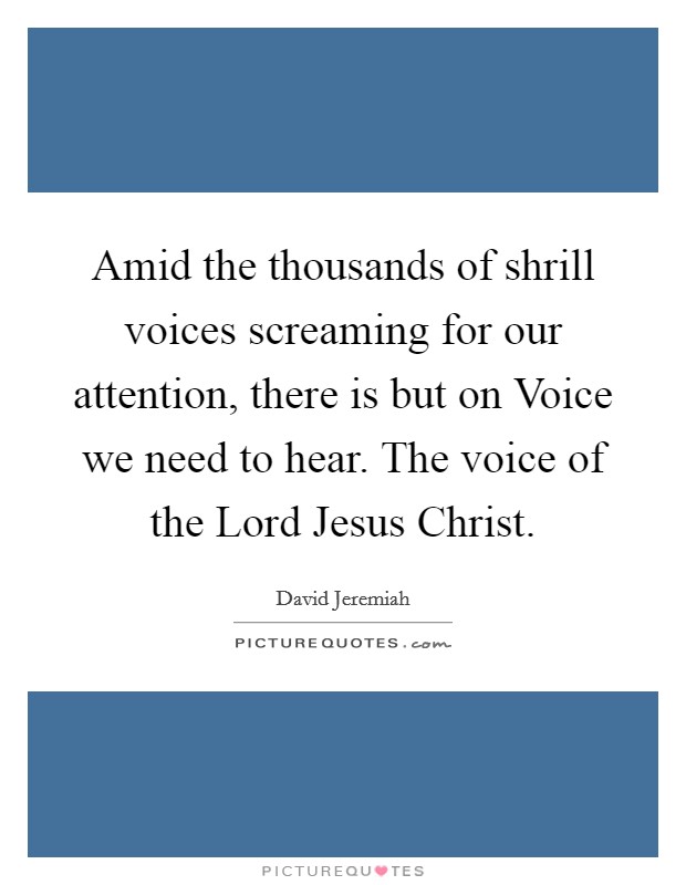 Amid the thousands of shrill voices screaming for our attention, there is but on Voice we need to hear. The voice of the Lord Jesus Christ Picture Quote #1