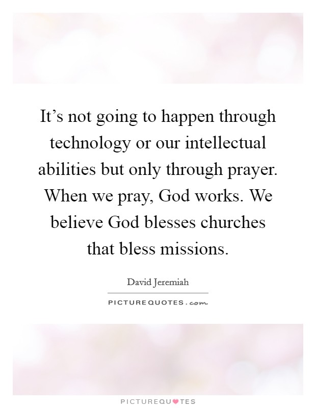 It's not going to happen through technology or our intellectual abilities but only through prayer. When we pray, God works. We believe God blesses churches that bless missions Picture Quote #1