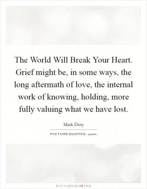 The World Will Break Your Heart. Grief might be, in some ways, the long aftermath of love, the internal work of knowing, holding, more fully valuing what we have lost Picture Quote #1