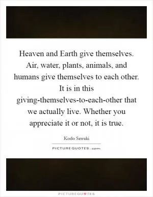 Heaven and Earth give themselves. Air, water, plants, animals, and humans give themselves to each other. It is in this giving-themselves-to-each-other that we actually live. Whether you appreciate it or not, it is true Picture Quote #1