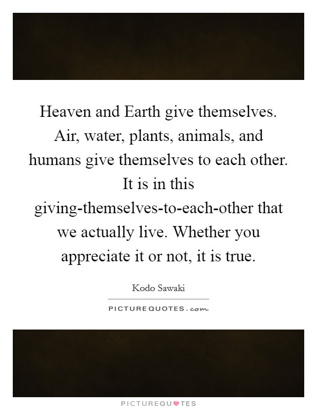 Heaven and Earth give themselves. Air, water, plants, animals, and humans give themselves to each other. It is in this giving-themselves-to-each-other that we actually live. Whether you appreciate it or not, it is true Picture Quote #1