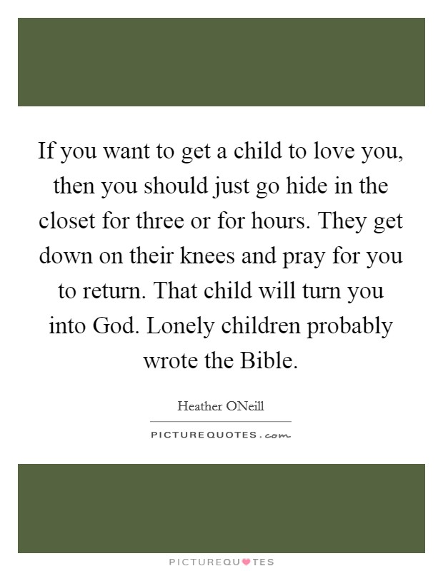If you want to get a child to love you, then you should just go hide in the closet for three or for hours. They get down on their knees and pray for you to return. That child will turn you into God. Lonely children probably wrote the Bible Picture Quote #1
