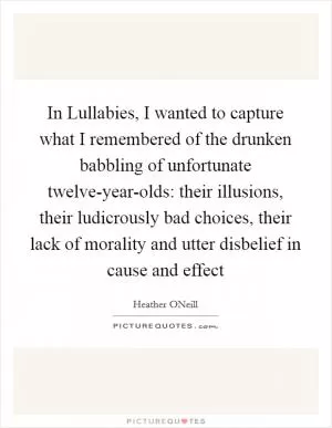 In Lullabies, I wanted to capture what I remembered of the drunken babbling of unfortunate twelve-year-olds: their illusions, their ludicrously bad choices, their lack of morality and utter disbelief in cause and effect Picture Quote #1