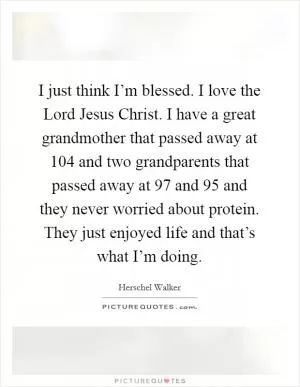 I just think I’m blessed. I love the Lord Jesus Christ. I have a great grandmother that passed away at 104 and two grandparents that passed away at 97 and 95 and they never worried about protein. They just enjoyed life and that’s what I’m doing Picture Quote #1