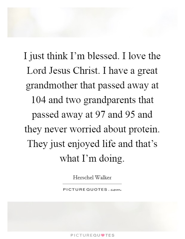 I just think I'm blessed. I love the Lord Jesus Christ. I have a great grandmother that passed away at 104 and two grandparents that passed away at 97 and 95 and they never worried about protein. They just enjoyed life and that's what I'm doing Picture Quote #1