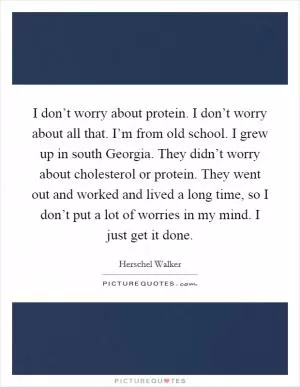 I don’t worry about protein. I don’t worry about all that. I’m from old school. I grew up in south Georgia. They didn’t worry about cholesterol or protein. They went out and worked and lived a long time, so I don’t put a lot of worries in my mind. I just get it done Picture Quote #1