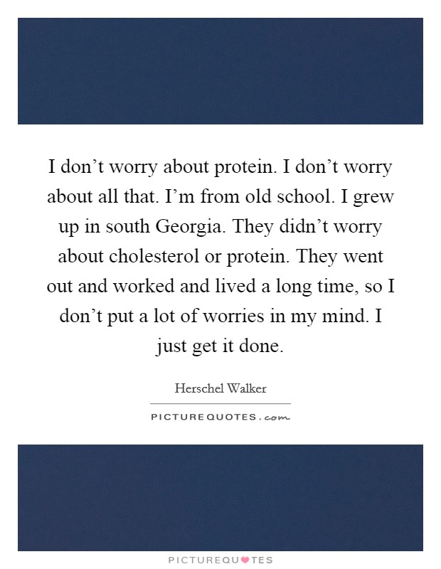 I don't worry about protein. I don't worry about all that. I'm from old school. I grew up in south Georgia. They didn't worry about cholesterol or protein. They went out and worked and lived a long time, so I don't put a lot of worries in my mind. I just get it done Picture Quote #1