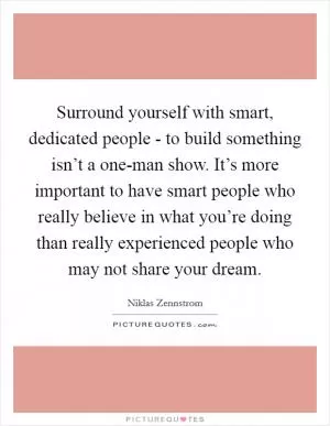 Surround yourself with smart, dedicated people - to build something isn’t a one-man show. It’s more important to have smart people who really believe in what you’re doing than really experienced people who may not share your dream Picture Quote #1