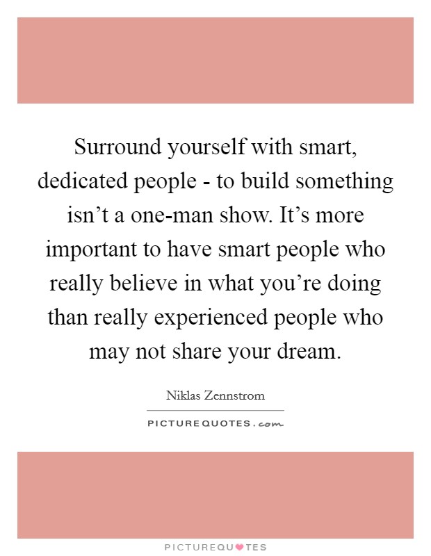 Surround yourself with smart, dedicated people - to build something isn't a one-man show. It's more important to have smart people who really believe in what you're doing than really experienced people who may not share your dream Picture Quote #1