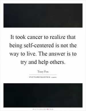 It took cancer to realize that being self-centered is not the way to live. The answer is to try and help others Picture Quote #1