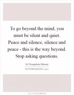 To go beyond the mind, you must be silent and quiet. Peace and silence, silence and peace - this is the way beyond. Stop asking questions Picture Quote #1