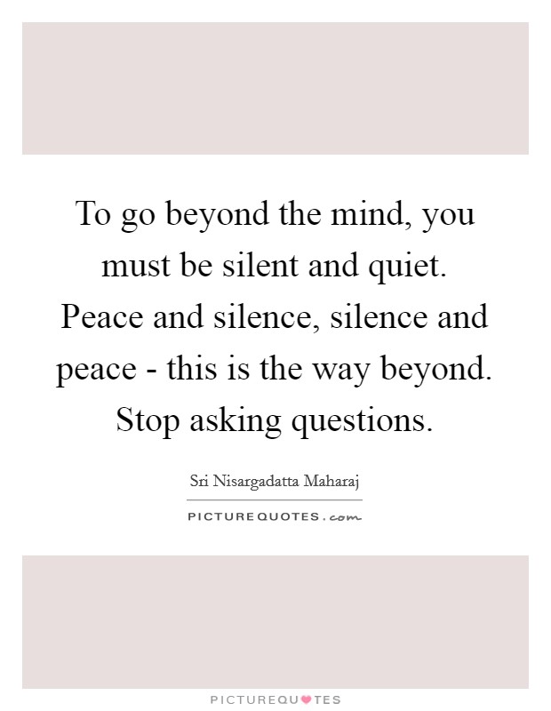 To go beyond the mind, you must be silent and quiet. Peace and silence, silence and peace - this is the way beyond. Stop asking questions Picture Quote #1