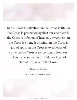 In the Cross is salvation; in the Cross is life; in the Cross is protection against our enemies; in the Cross is infusion of heavenly sweetness; in the Cross is strength of mind; in the Cross is joy of spirit; in the Cross is excellence of virtue; in the Cross is perfection of holiness. There is no salvation of soul, nor hope of eternal life, save in the Cross Picture Quote #1