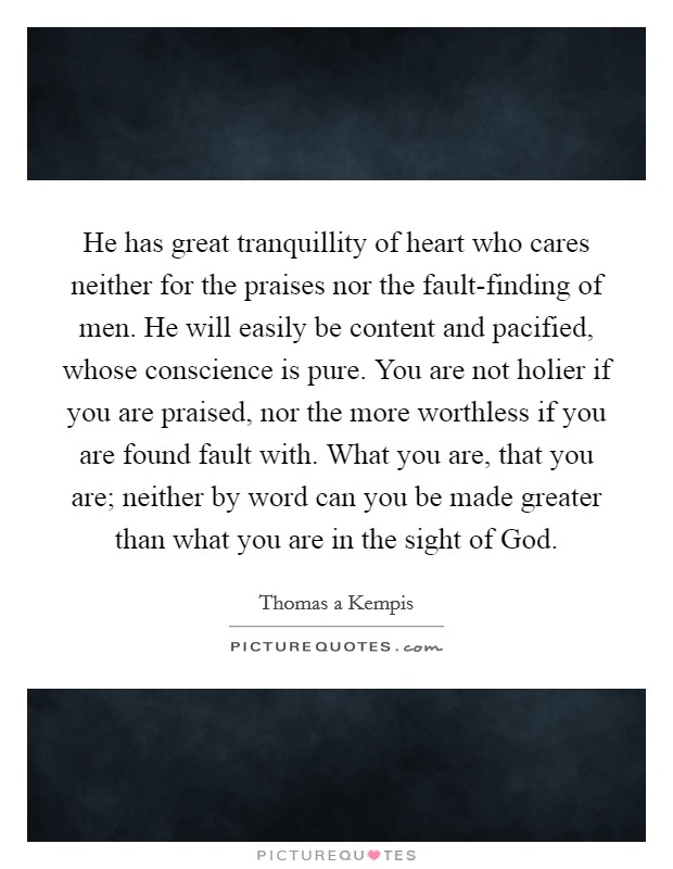 He has great tranquillity of heart who cares neither for the praises nor the fault-finding of men. He will easily be content and pacified, whose conscience is pure. You are not holier if you are praised, nor the more worthless if you are found fault with. What you are, that you are; neither by word can you be made greater than what you are in the sight of God Picture Quote #1