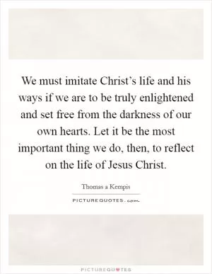 We must imitate Christ’s life and his ways if we are to be truly enlightened and set free from the darkness of our own hearts. Let it be the most important thing we do, then, to reflect on the life of Jesus Christ Picture Quote #1
