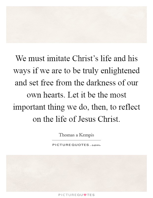 We must imitate Christ's life and his ways if we are to be truly enlightened and set free from the darkness of our own hearts. Let it be the most important thing we do, then, to reflect on the life of Jesus Christ Picture Quote #1