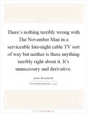 There’s nothing terribly wrong with The November Man in a serviceable late-night cable TV sort of way but neither is there anything terribly right about it. It’s unnecessary and derivative Picture Quote #1