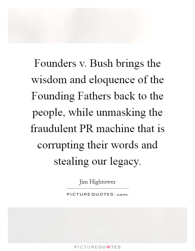 Founders v. Bush brings the wisdom and eloquence of the Founding Fathers back to the people, while unmasking the fraudulent PR machine that is corrupting their words and stealing our legacy Picture Quote #1
