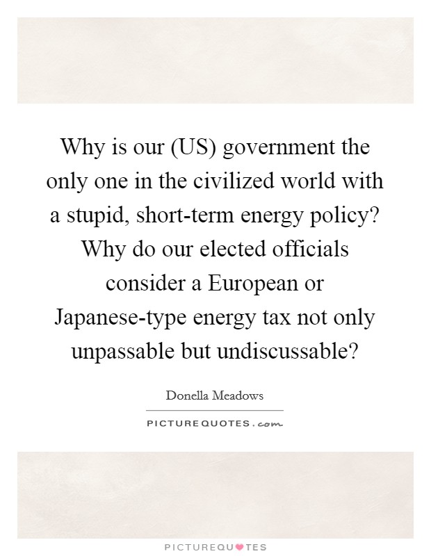 Why is our (US) government the only one in the civilized world with a stupid, short-term energy policy? Why do our elected officials consider a European or Japanese-type energy tax not only unpassable but undiscussable? Picture Quote #1