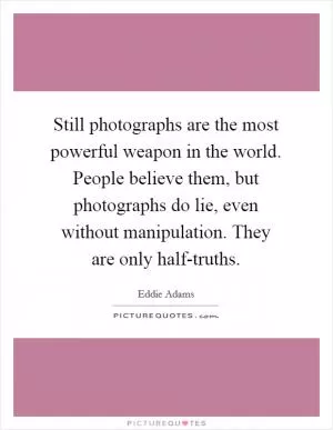Still photographs are the most powerful weapon in the world. People believe them, but photographs do lie, even without manipulation. They are only half-truths Picture Quote #1