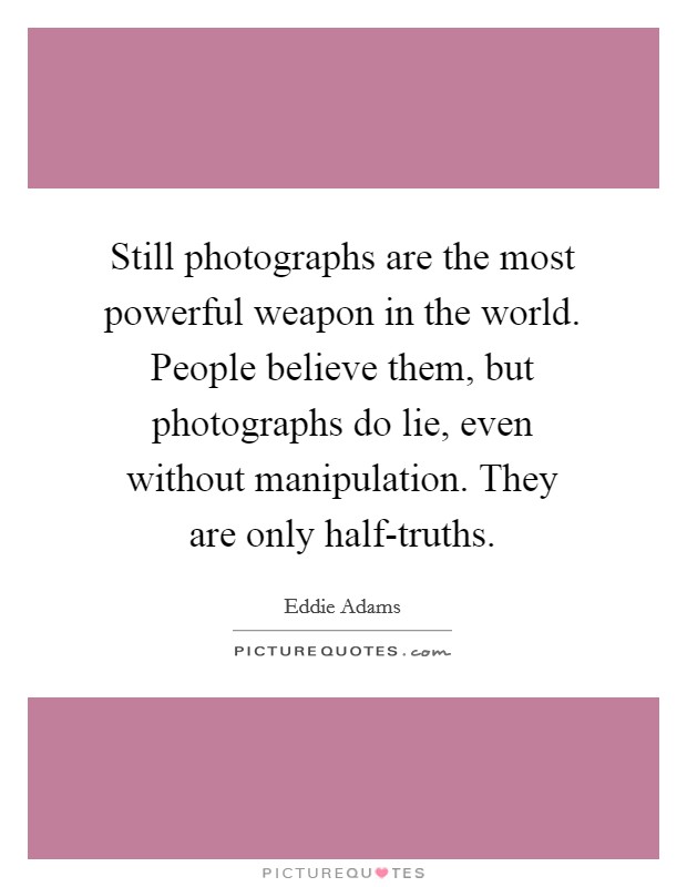 Still photographs are the most powerful weapon in the world. People believe them, but photographs do lie, even without manipulation. They are only half-truths Picture Quote #1