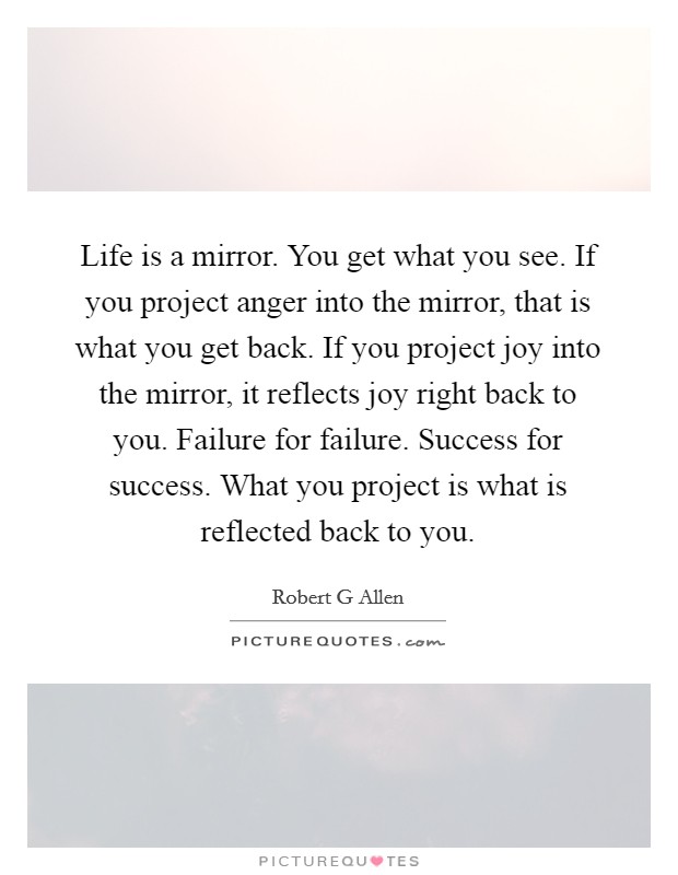 Life is a mirror. You get what you see. If you project anger into the mirror, that is what you get back. If you project joy into the mirror, it reflects joy right back to you. Failure for failure. Success for success. What you project is what is reflected back to you Picture Quote #1