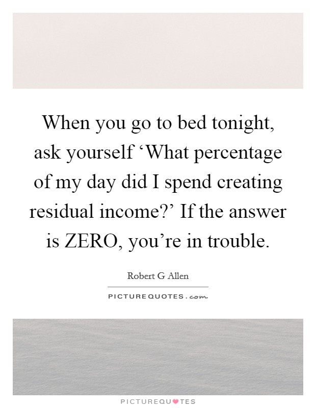 When you go to bed tonight, ask yourself ‘What percentage of my day did I spend creating residual income?' If the answer is ZERO, you're in trouble Picture Quote #1