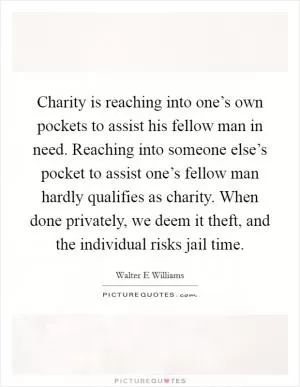 Charity is reaching into one’s own pockets to assist his fellow man in need. Reaching into someone else’s pocket to assist one’s fellow man hardly qualifies as charity. When done privately, we deem it theft, and the individual risks jail time Picture Quote #1