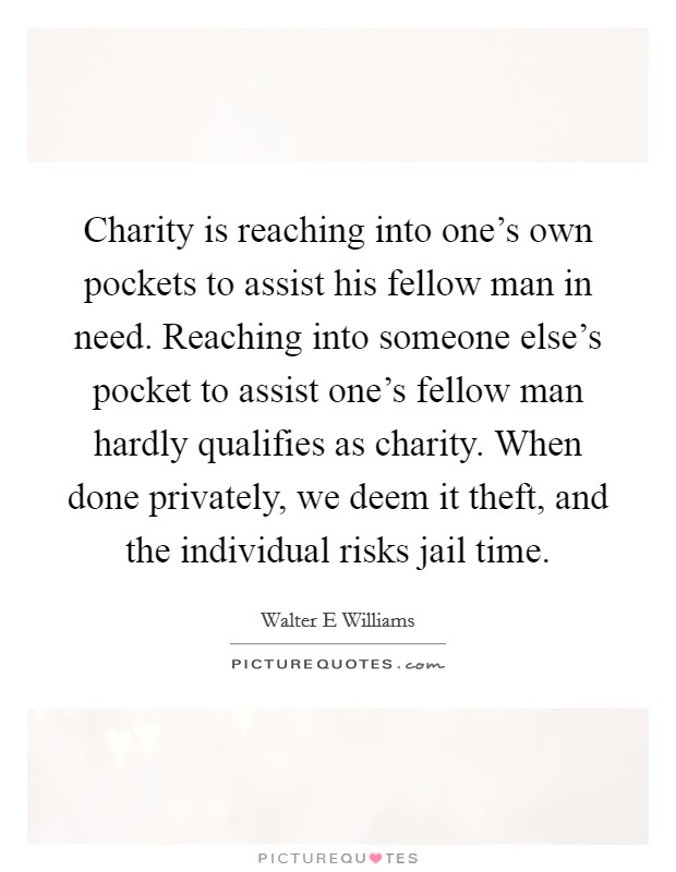 Charity is reaching into one's own pockets to assist his fellow man in need. Reaching into someone else's pocket to assist one's fellow man hardly qualifies as charity. When done privately, we deem it theft, and the individual risks jail time Picture Quote #1