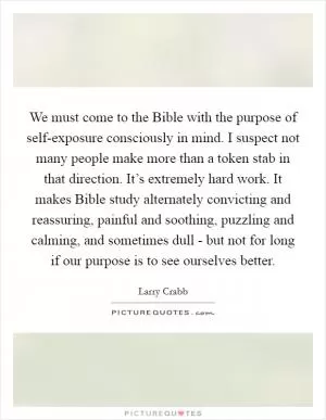 We must come to the Bible with the purpose of self-exposure consciously in mind. I suspect not many people make more than a token stab in that direction. It’s extremely hard work. It makes Bible study alternately convicting and reassuring, painful and soothing, puzzling and calming, and sometimes dull - but not for long if our purpose is to see ourselves better Picture Quote #1