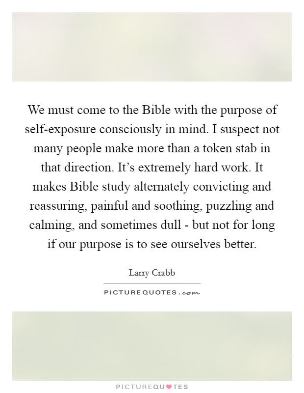 We must come to the Bible with the purpose of self-exposure consciously in mind. I suspect not many people make more than a token stab in that direction. It's extremely hard work. It makes Bible study alternately convicting and reassuring, painful and soothing, puzzling and calming, and sometimes dull - but not for long if our purpose is to see ourselves better Picture Quote #1