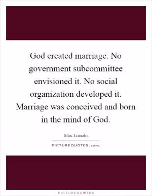God created marriage. No government subcommittee envisioned it. No social organization developed it. Marriage was conceived and born in the mind of God Picture Quote #1