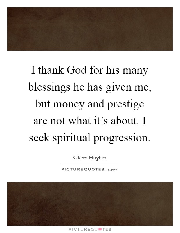 I thank God for his many blessings he has given me, but money and prestige are not what it's about. I seek spiritual progression Picture Quote #1