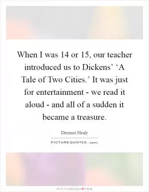 When I was 14 or 15, our teacher introduced us to Dickens’ ‘A Tale of Two Cities.’ It was just for entertainment - we read it aloud - and all of a sudden it became a treasure Picture Quote #1