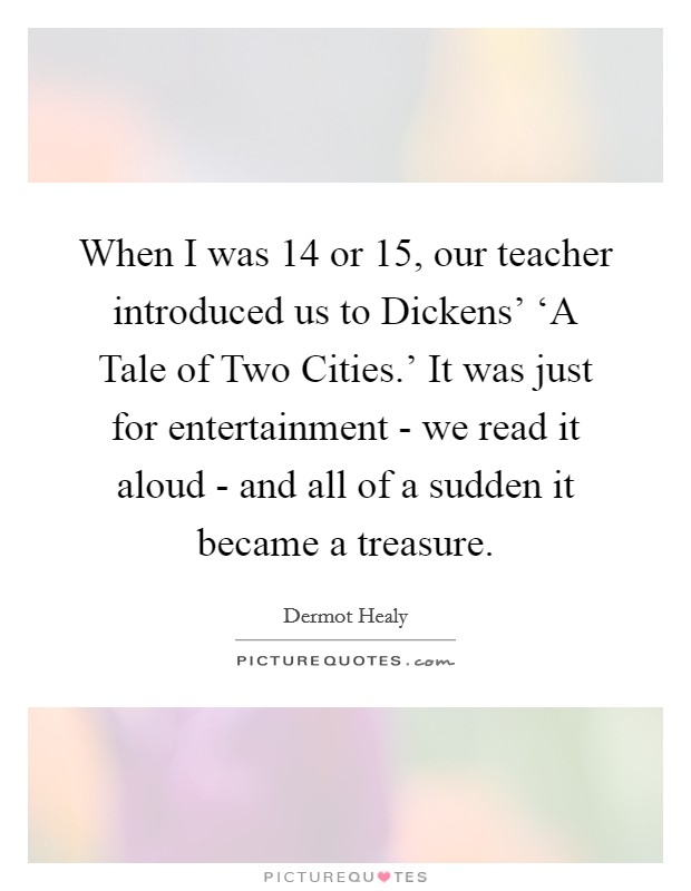 When I was 14 or 15, our teacher introduced us to Dickens' ‘A Tale of Two Cities.' It was just for entertainment - we read it aloud - and all of a sudden it became a treasure Picture Quote #1