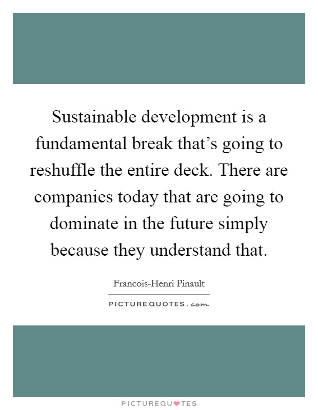 Sustainable development is a fundamental break that's going to reshuffle the entire deck. There are companies today that are going to dominate in the future simply because they understand that Picture Quote #1