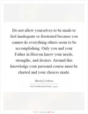Do not allow yourselves to be made to feel inadequate or frustrated because you cannot do everything others seem to be accomplishing. Only you and your Father in Heaven know your needs, strengths, and desires. Around this knowledge your personal course must be charted and your choices made Picture Quote #1
