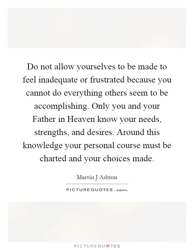 Do not allow yourselves to be made to feel inadequate or frustrated because you cannot do everything others seem to be accomplishing. Only you and your Father in Heaven know your needs, strengths, and desires. Around this knowledge your personal course must be charted and your choices made Picture Quote #1