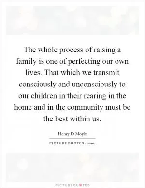 The whole process of raising a family is one of perfecting our own lives. That which we transmit consciously and unconsciously to our children in their rearing in the home and in the community must be the best within us Picture Quote #1