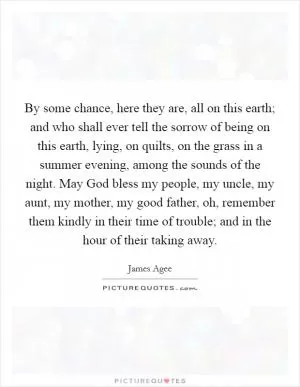 By some chance, here they are, all on this earth; and who shall ever tell the sorrow of being on this earth, lying, on quilts, on the grass in a summer evening, among the sounds of the night. May God bless my people, my uncle, my aunt, my mother, my good father, oh, remember them kindly in their time of trouble; and in the hour of their taking away Picture Quote #1