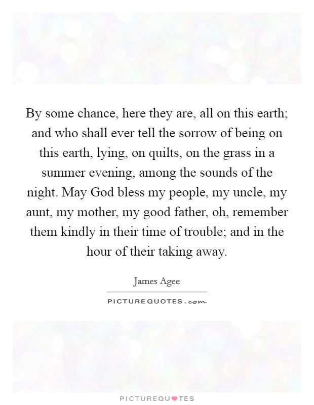 By some chance, here they are, all on this earth; and who shall ever tell the sorrow of being on this earth, lying, on quilts, on the grass in a summer evening, among the sounds of the night. May God bless my people, my uncle, my aunt, my mother, my good father, oh, remember them kindly in their time of trouble; and in the hour of their taking away Picture Quote #1