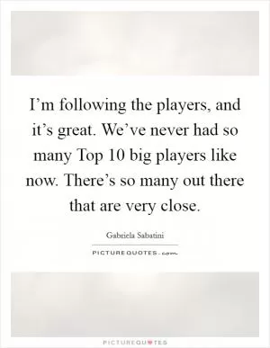 I’m following the players, and it’s great. We’ve never had so many Top 10 big players like now. There’s so many out there that are very close Picture Quote #1