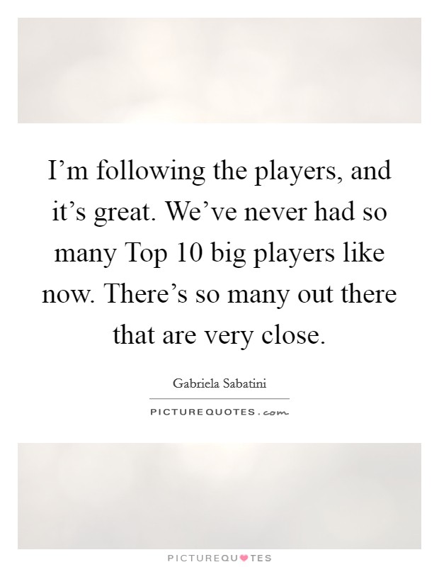 I'm following the players, and it's great. We've never had so many Top 10 big players like now. There's so many out there that are very close Picture Quote #1