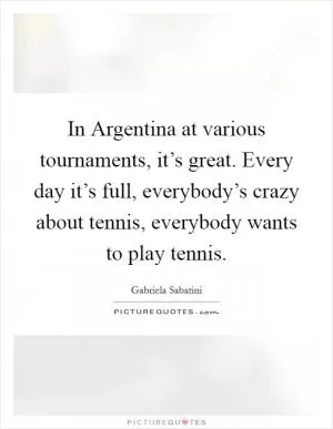 In Argentina at various tournaments, it’s great. Every day it’s full, everybody’s crazy about tennis, everybody wants to play tennis Picture Quote #1